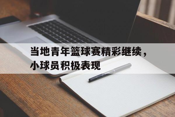 包含当地青年篮球赛精彩继续，小球员积极表现的词条