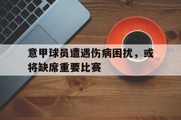 关于意甲球员遭遇伤病困扰，或将缺席重要比赛的信息