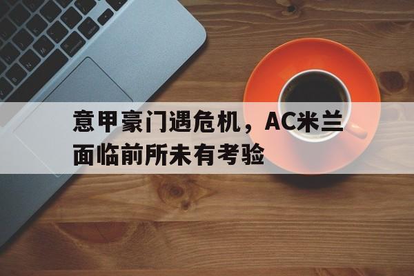 关于意甲豪门遇危机，AC米兰面临前所未有考验的信息
