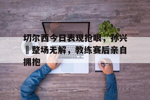 切尔西今日表现抢眼，孙兴慜整场无解，教练赛后亲自拥抱