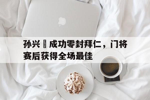 孙兴慜成功零封拜仁，门将赛后获得全场最佳